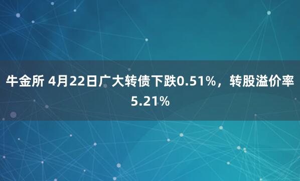 牛金所 4月22日广大转债下跌0.51%，转股溢价率5.21%