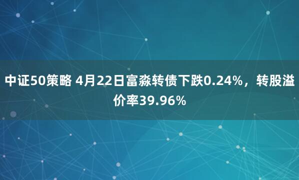 中证50策略 4月22日富淼转债下跌0.24%，转股溢价率39.96%