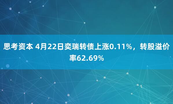 思考资本 4月22日奕瑞转债上涨0.11%，转股溢价率62.69%