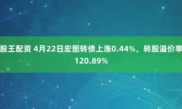 股王配资 4月22日宏图转债上涨0.44%，转股溢价率120.89%