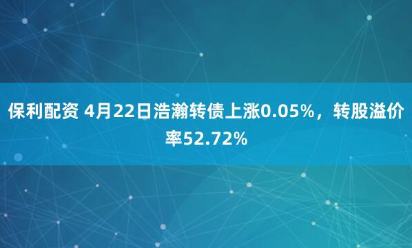 保利配资 4月22日浩瀚转债上涨0.05%，转股溢价率52.72%