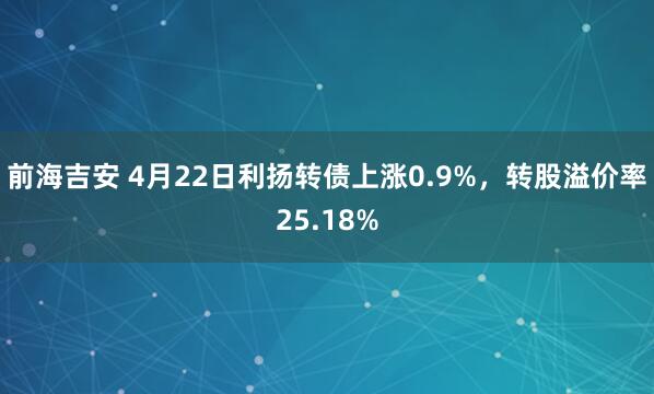 前海吉安 4月22日利扬转债上涨0.9%，转股溢价率25.18%
