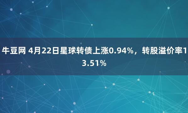 牛豆网 4月22日星球转债上涨0.94%，转股溢价率13.51%