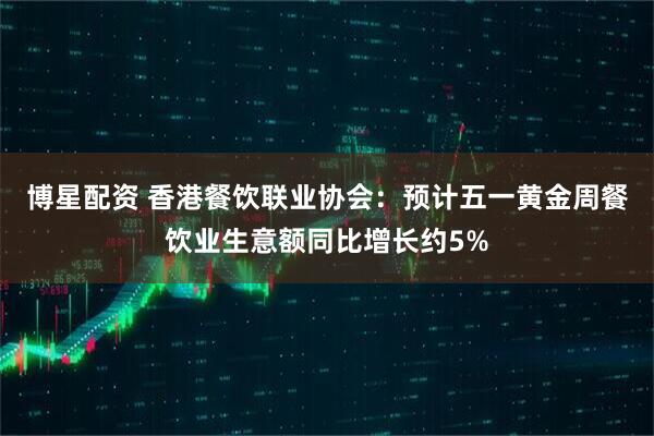 博星配资 香港餐饮联业协会：预计五一黄金周餐饮业生意额同比增长约5%