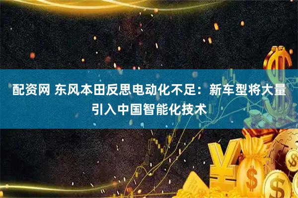 配资网 东风本田反思电动化不足：新车型将大量引入中国智能化技术