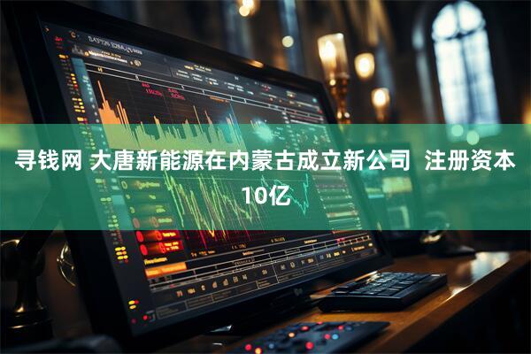 寻钱网 大唐新能源在内蒙古成立新公司  注册资本10亿