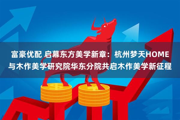 富豪优配 启幕东方美学新章：杭州梦天HOME与木作美学研究院华东分院共启木作美学新征程