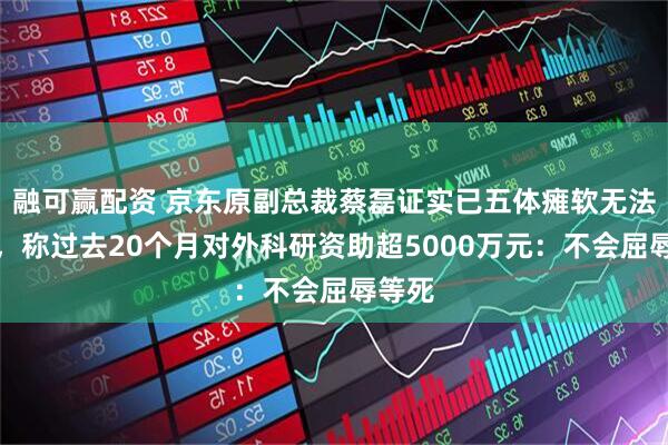 融可赢配资 京东原副总裁蔡磊证实已五体瘫软无法言语，称过去20个月对外科研资助超5000万元：不会屈辱等死