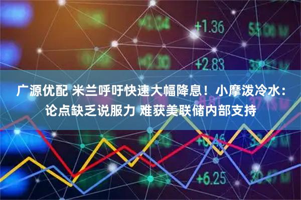 广源优配 米兰呼吁快速大幅降息！小摩泼冷水：论点缺乏说服力 难获美联储内部支持