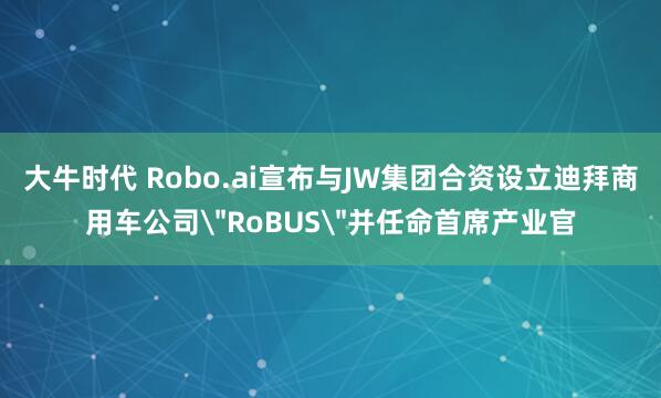 大牛时代 Robo.ai宣布与JW集团合资设立迪拜商用车公司＂RoBUS＂并任命首席产业官
