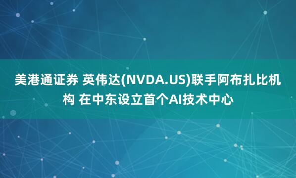 美港通证券 英伟达(NVDA.US)联手阿布扎比机构 在中东设立首个AI技术中心