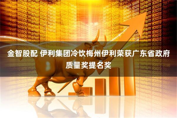 金智股配 伊利集团冷饮梅州伊利荣获广东省政府质量奖提名奖