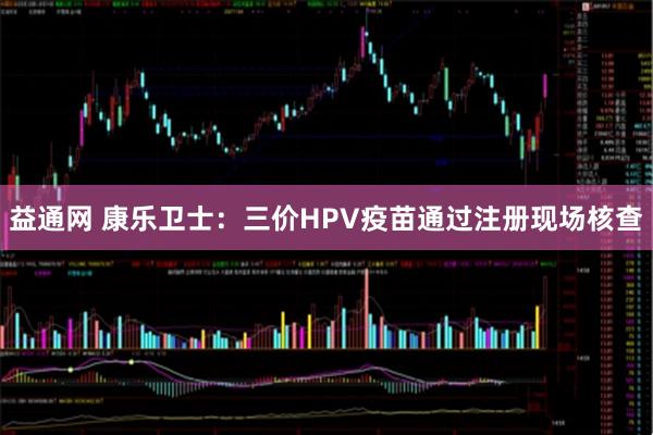 益通网 康乐卫士：三价HPV疫苗通过注册现场核查