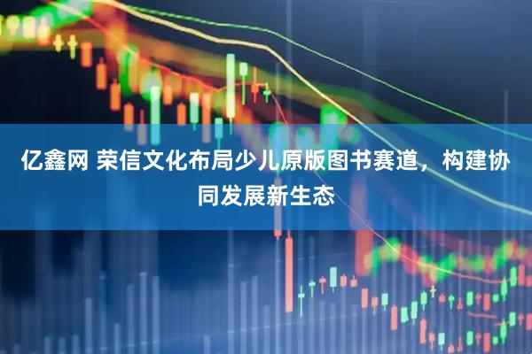 亿鑫网 荣信文化布局少儿原版图书赛道，构建协同发展新生态