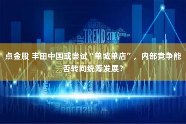 点金股 丰田中国或尝试“单城单店”，内部竞争能否转向统筹发展？