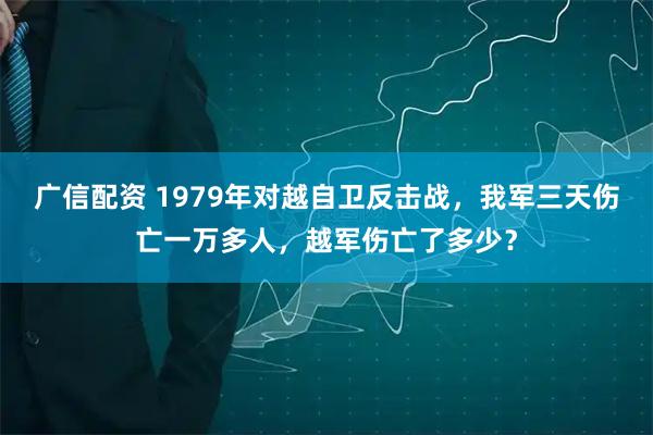 广信配资 1979年对越自卫反击战，我军三天伤亡一万多人，越军伤亡了多少？