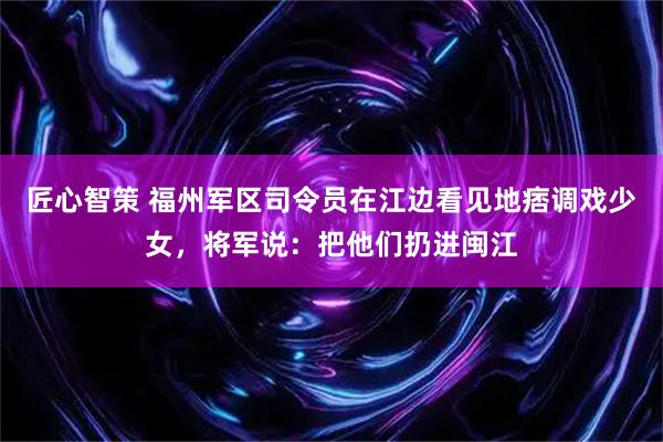 匠心智策 福州军区司令员在江边看见地痞调戏少女，将军说：把他们扔进闽江