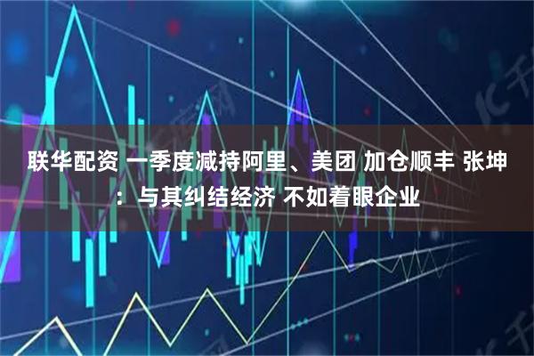 联华配资 一季度减持阿里、美团 加仓顺丰 张坤：与其纠结经济 不如着眼企业