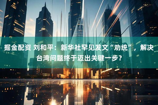 掘金配资 刘和平：新华社罕见发文“劝统”，解决台湾问题终于迈出关键一步？