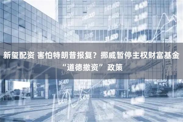 新玺配资 害怕特朗普报复？挪威暂停主权财富基金“道德撤资” 政策