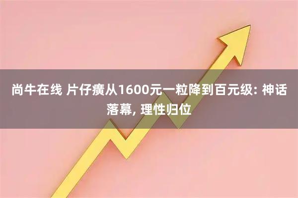 尚牛在线 片仔癀从1600元一粒降到百元级: 神话落幕, 理性归位