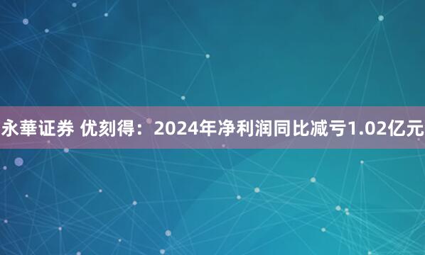 永華证券 优刻得：2024年净利润同比减亏1.02亿元