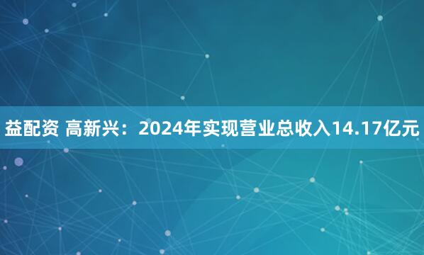 益配资 高新兴：2024年实现营业总收入14.17亿元