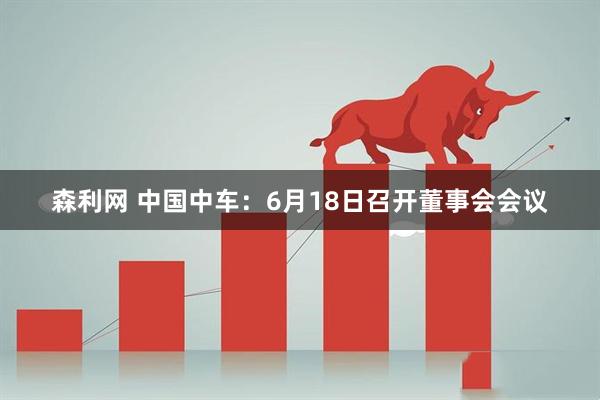 森利网 中国中车：6月18日召开董事会会议
