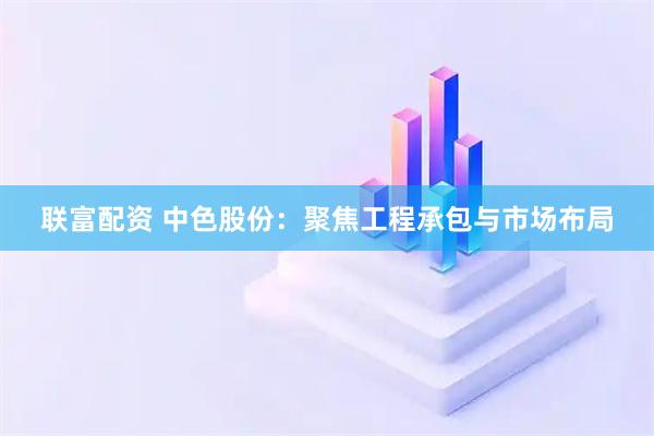联富配资 中色股份：聚焦工程承包与市场布局