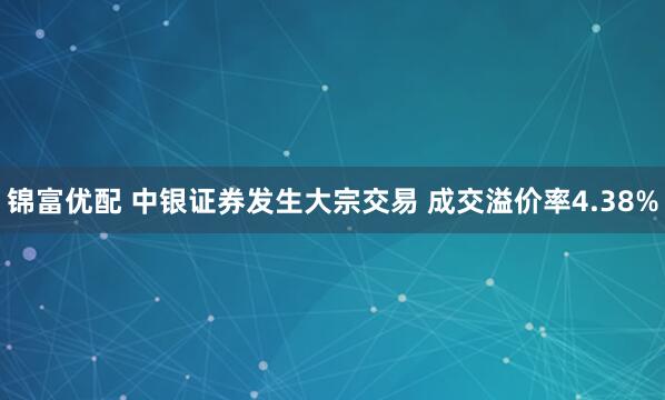锦富优配 中银证券发生大宗交易 成交溢价率4.38%