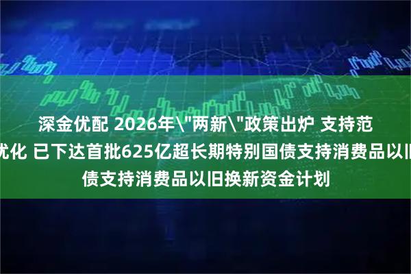 深金优配 2026年＂两新＂政策出炉 支持范围、补贴标准优化 已下达首批625亿超长期特别国债支持消费品以旧换新资金计划