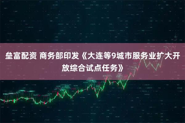 垒富配资 商务部印发《大连等9城市服务业扩大开放综合试点任务》