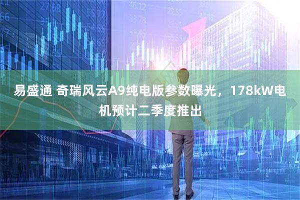 易盛通 奇瑞风云A9纯电版参数曝光，178kW电机预计二季度推出