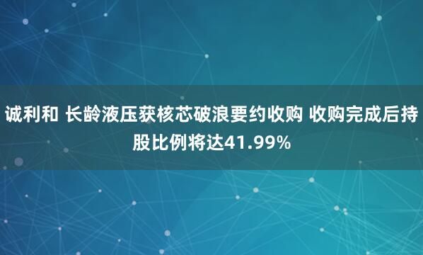 诚利和 长龄液压获核芯破浪要约收购 收购完成后持股比例将达41.99%