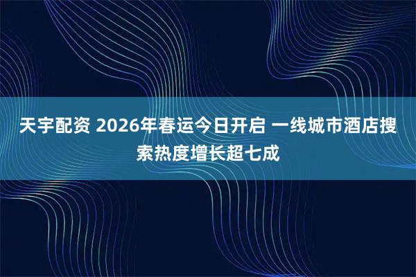 天宇配资 2026年春运今日开启 一线城市酒店搜索热度增长超七成