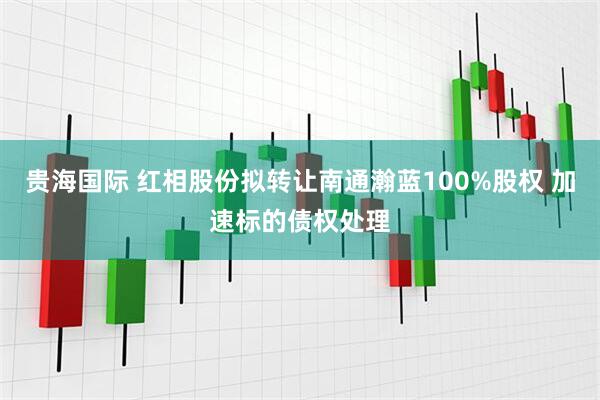 贵海国际 红相股份拟转让南通瀚蓝100%股权 加速标的债权处理