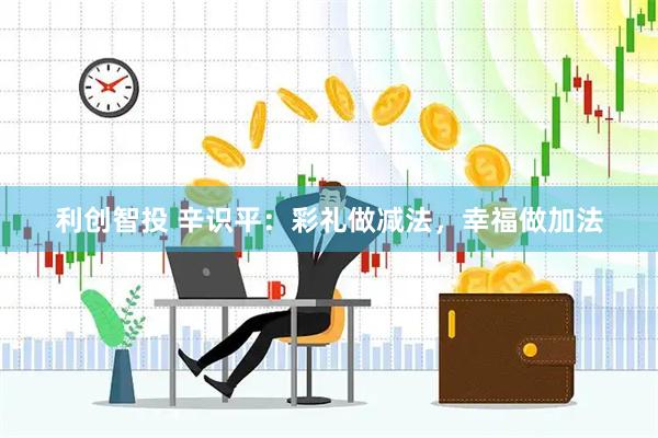 利创智投 辛识平：彩礼做减法，幸福做加法